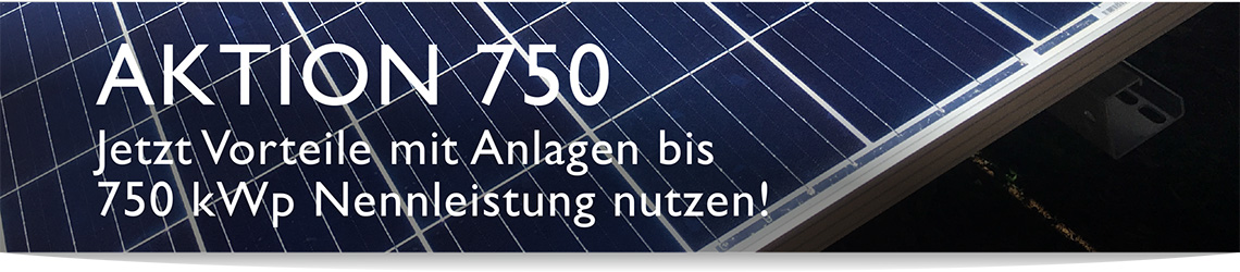 AKTION 750 - Jetzt Vorteile mit Anlagen bis 750 kWp Nennleistung nutzen!